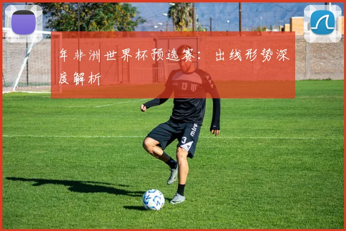 年非洲世界杯预选赛:出线形势深度解析