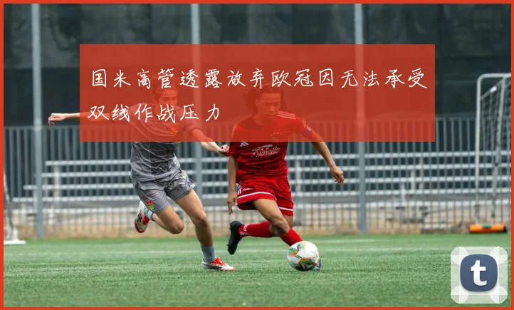 国米高管透露放弃欧冠因无法承受双线作战压力