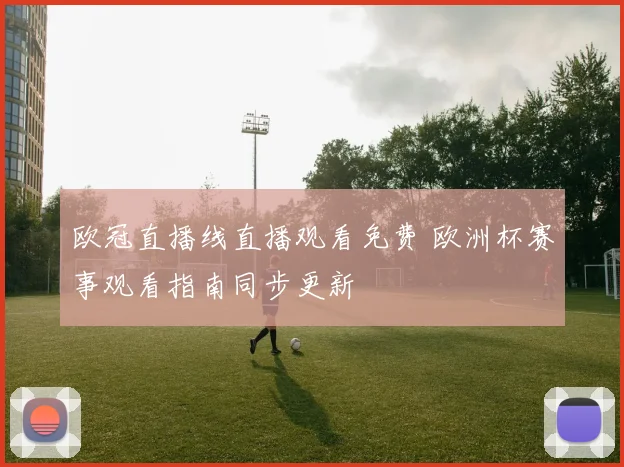 欧冠直播线直播观看免费 欧洲杯赛事观看指南同步更新
