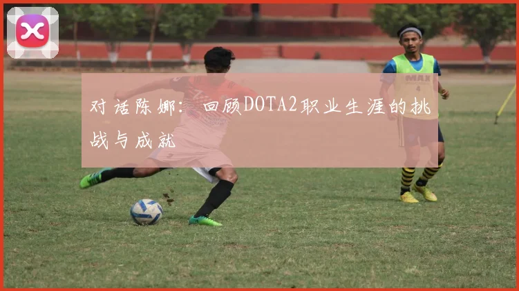 对话陈娜:回顾DOTA2职业生涯的挑战与成就
