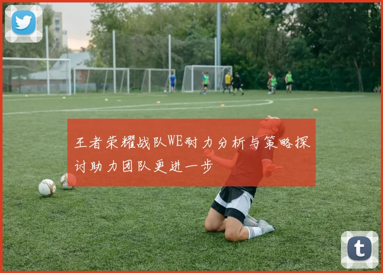 王者荣耀战队WE耐力分析与策略探讨助力团队更进一步