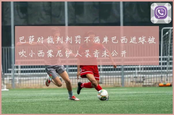 巴萨对裁判判罚不满库巴西进球被吹小西蒙尼铲人录音未公开