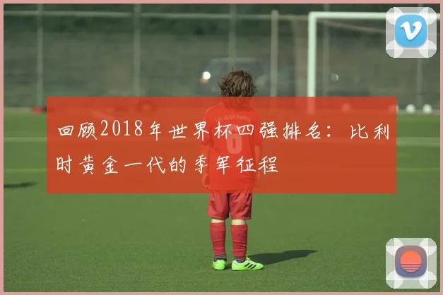 回顾2018年世界杯四强排名:比利时黄金一代的季军征程