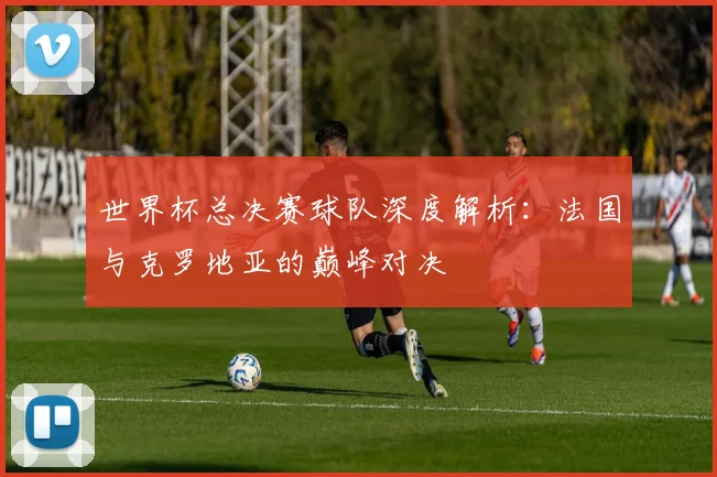 世界杯总决赛球队深度解析：法国与克罗地亚的巅峰对决
