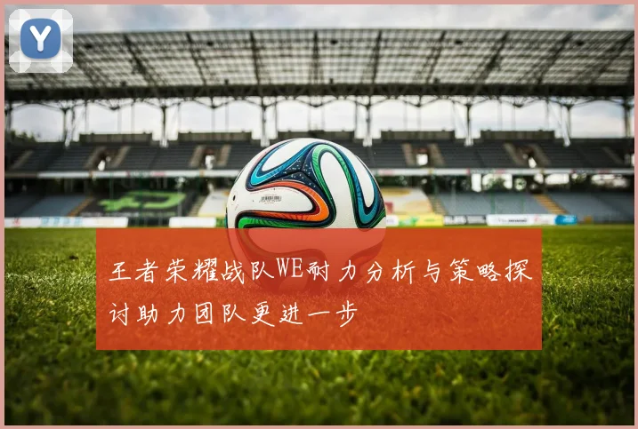 王者荣耀战队WE耐力分析与策略探讨助力团队更进一步