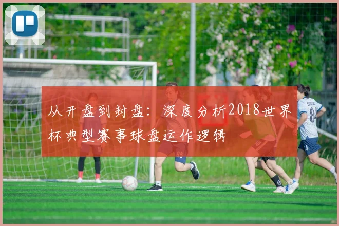 从开盘到封盘:深度分析2018世界杯典型赛事球盘运作逻辑