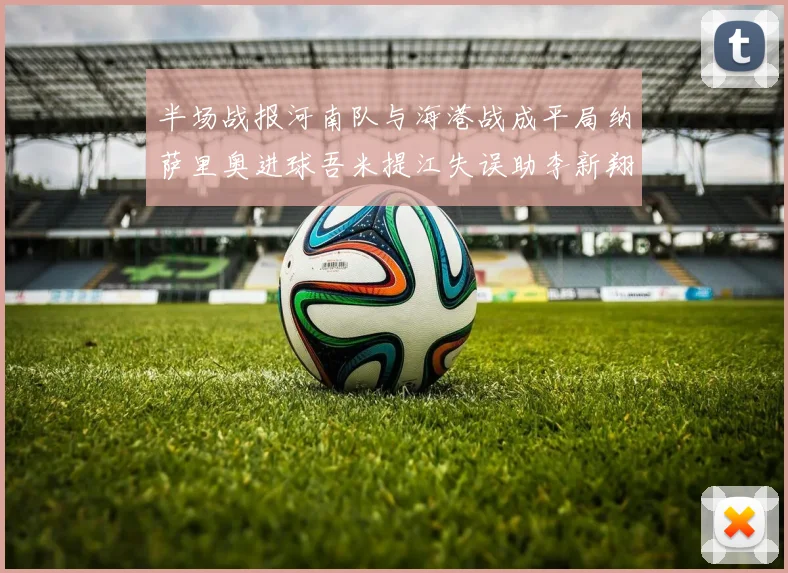 半场战报河南队与海港战成平局纳萨里奥进球吾米提江失误助李新翔扳平