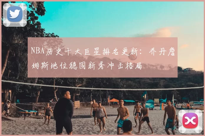 NBA历史十大巨星排名更新：乔丹詹姆斯地位稳固新秀冲击格局
