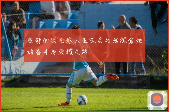 陈静的羽毛球人生深度对话探索她的奋斗与荣耀之路