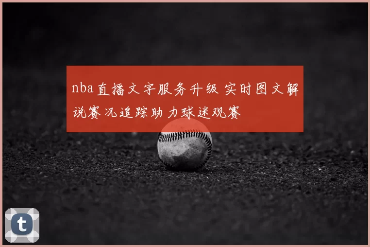 nba直播文字服务升级 实时图文解说赛况追踪助力球迷观赛
