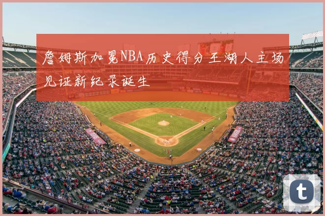 詹姆斯加冕NBA历史得分王湖人主场见证新纪录诞生
