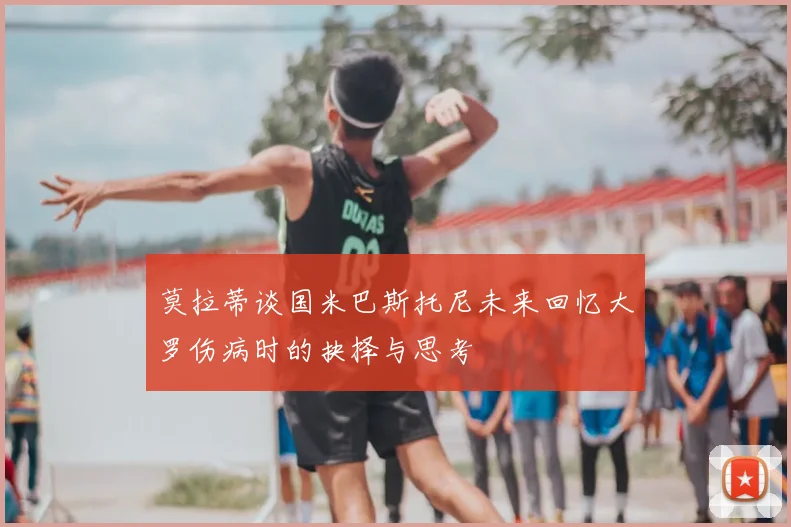 莫拉蒂谈国米巴斯托尼未来回忆大罗伤病时的抉择与思考