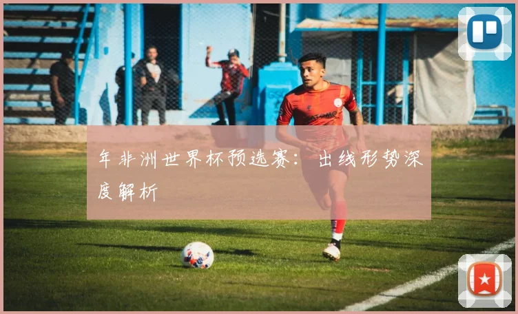 年非洲世界杯预选赛：出线形势深度解析