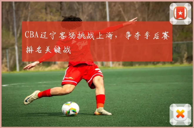CBA辽宁客场挑战上海，争夺季后赛排名关键战