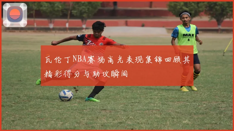 瓦伦丁NBA赛场高光表现集锦回顾其精彩得分与助攻瞬间