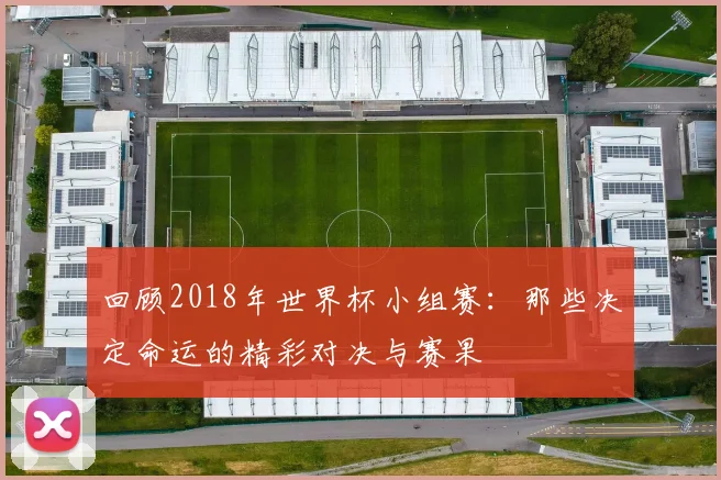 回顾2018年世界杯小组赛:那些决定命运的精彩对决与赛果