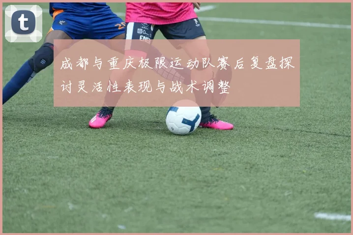 成都与重庆极限运动队赛后复盘探讨灵活性表现与战术调整