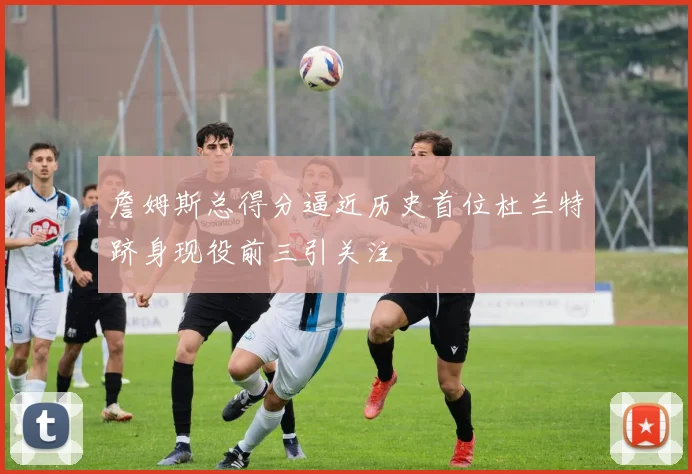 詹姆斯总得分逼近历史首位杜兰特跻身现役前三引关注
