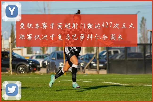 曼联本赛季英超射门数达427次五大联赛仅次于皇马巴萨拜仁和国米