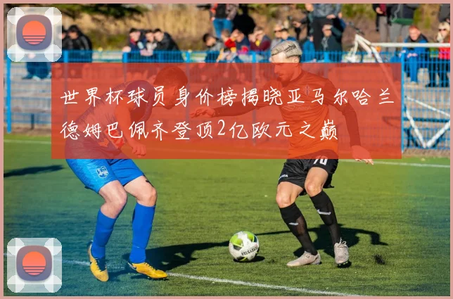 世界杯球员身价榜揭晓亚马尔哈兰德姆巴佩齐登顶2亿欧元之巅