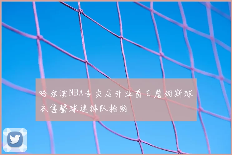 哈尔滨NBA专卖店开业首日詹姆斯球衣售罄球迷排队抢购