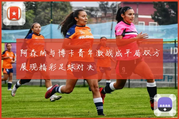 阿森纳与博卡青年激战成平局双方展现精彩足球对决
