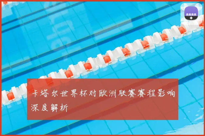 卡塔尔世界杯对欧洲联赛赛程影响深度解析