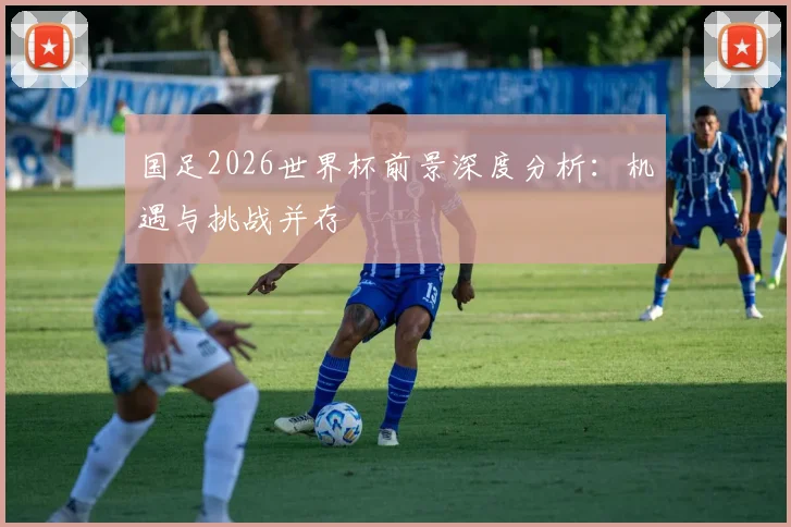 国足2026世界杯前景深度分析:机遇与挑战并存