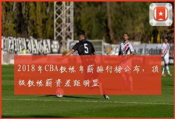 2018年CBA教练年薪排行榜公布，顶级教练薪资差距明显