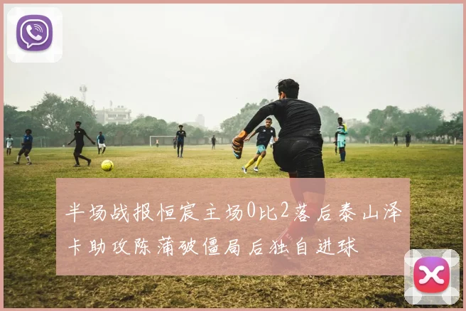 半场战报恒宸主场0比2落后泰山泽卡助攻陈蒲破僵局后独自进球