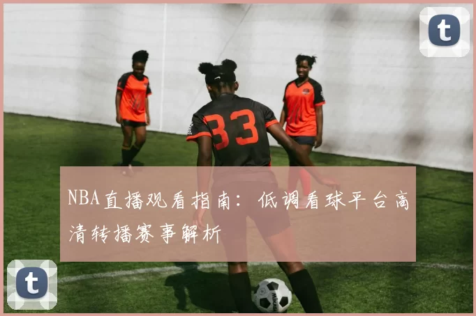 NBA直播观看指南：低调看球平台高清转播赛事解析