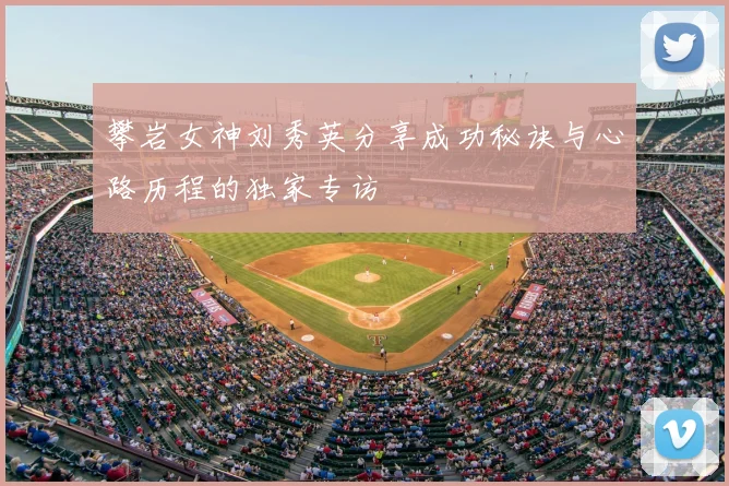 攀岩女神刘秀英分享成功秘诀与心路历程的独家专访