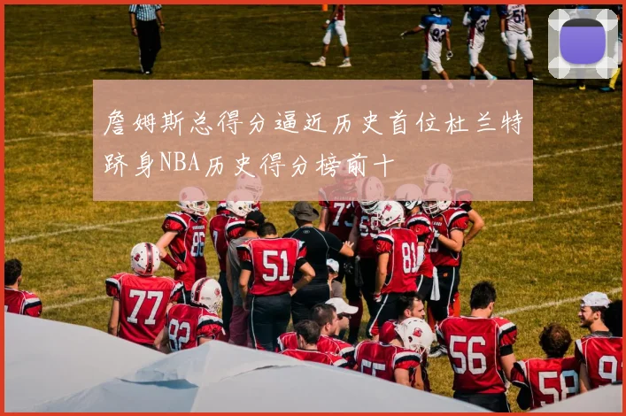 詹姆斯总得分逼近历史首位杜兰特跻身NBA历史得分榜前十