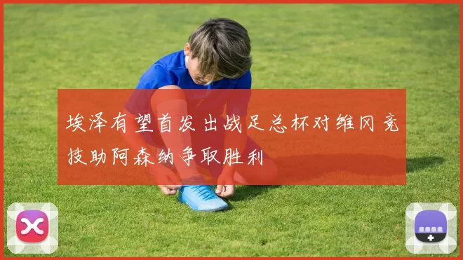 埃泽有望首发出战足总杯对维冈竞技助阿森纳争取胜利
