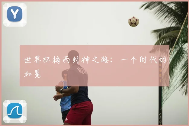 世界杯梅西封神之路:一个时代的加冕