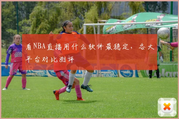 看NBA直播用什么软件最稳定,各大平台对比测评