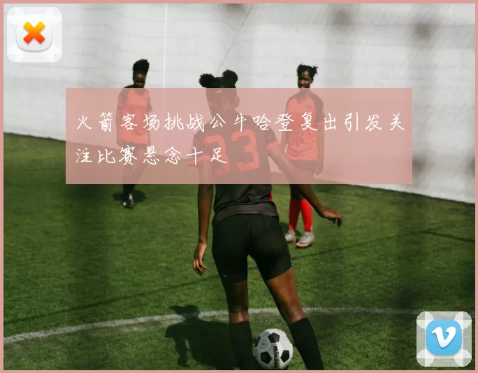 火箭客场挑战公牛哈登复出引发关注比赛悬念十足