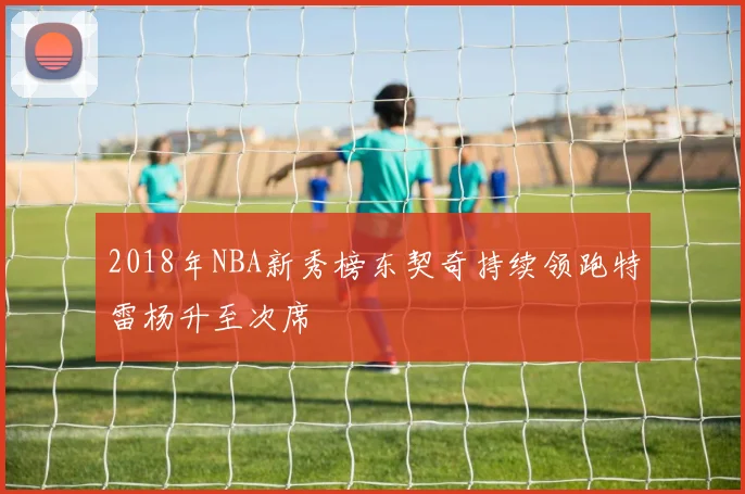 2018年NBA新秀榜东契奇持续领跑特雷杨升至次席