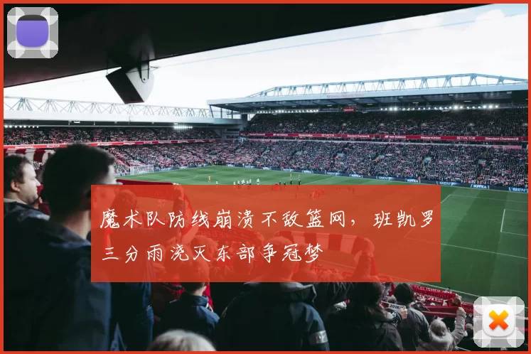 魔术队防线崩溃不敌篮网，班凯罗三分雨浇灭东部争冠梦