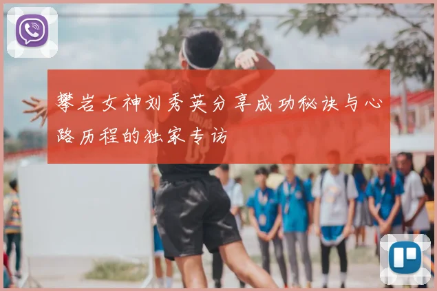 攀岩女神刘秀英分享成功秘诀与心路历程的独家专访