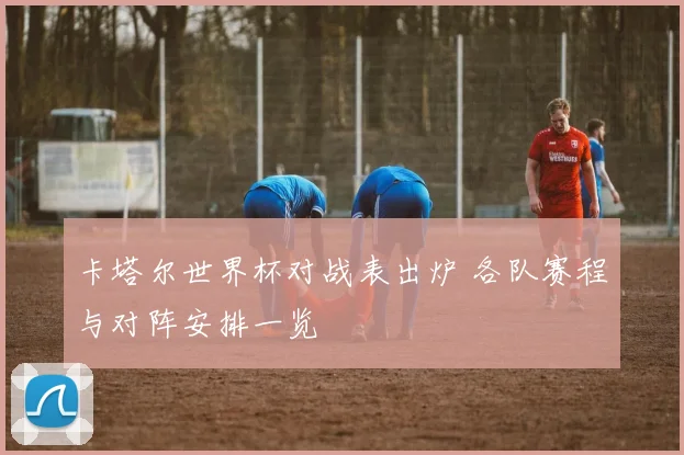 卡塔尔世界杯对战表出炉 各队赛程与对阵安排一览