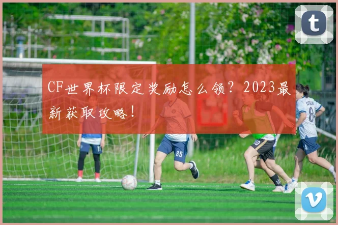 CF世界杯限定奖励怎么领？2023最新获取攻略！