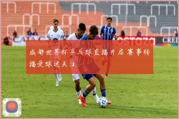 成都世界杯乒乓球直播开启 赛事转播受球迷关注