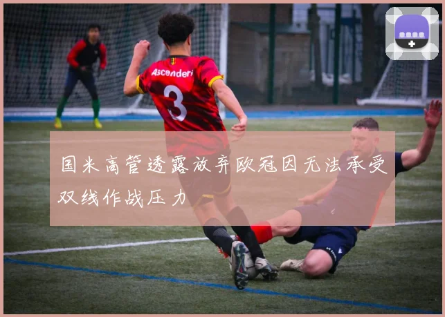 国米高管透露放弃欧冠因无法承受双线作战压力