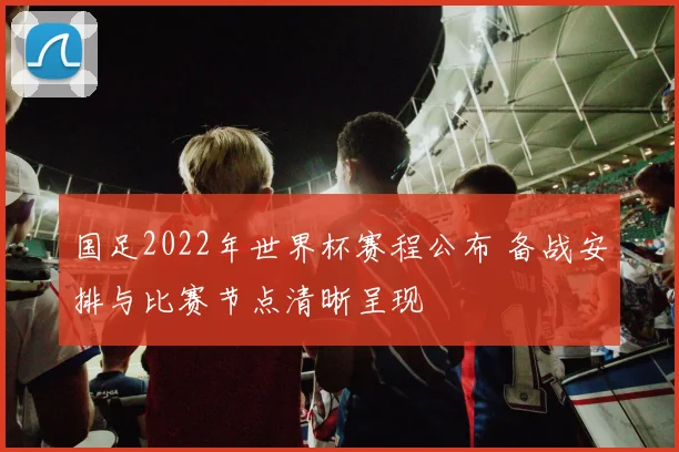 国足2022年世界杯赛程公布 备战安排与比赛节点清晰呈现