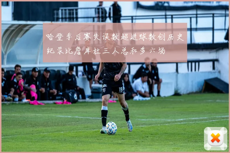 哈登季后赛失误数超进球数创历史纪录比詹库杜三人总和多六场