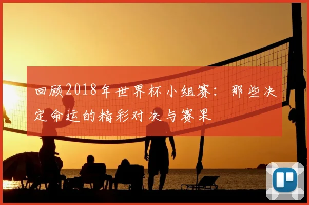 回顾2018年世界杯小组赛:那些决定命运的精彩对决与赛果