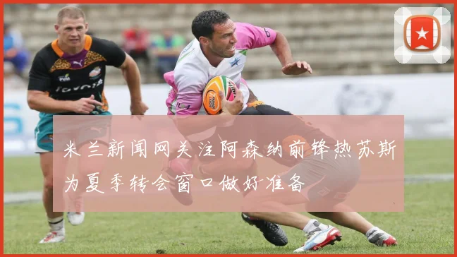 米兰新闻网关注阿森纳前锋热苏斯为夏季转会窗口做好准备