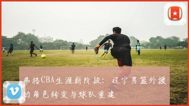 弗格CBA生涯新阶段：辽宁男篮外援的角色转变与球队重建