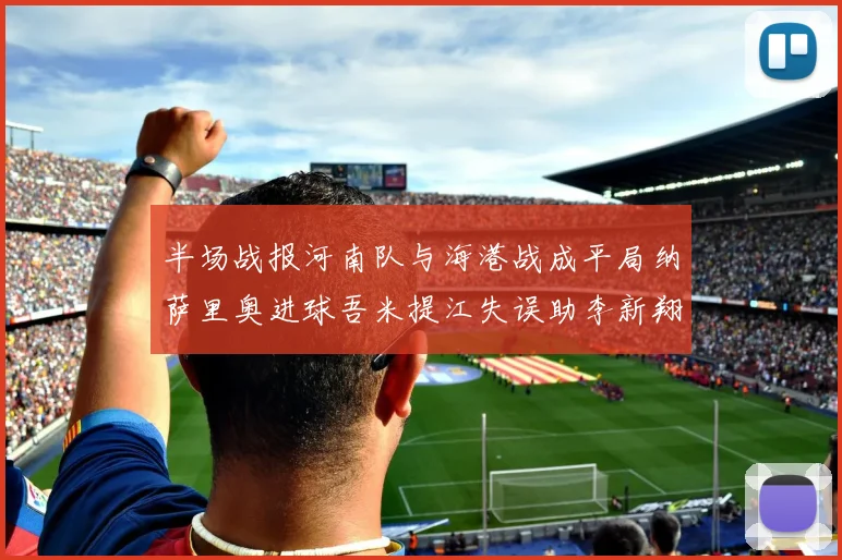 半场战报河南队与海港战成平局纳萨里奥进球吾米提江失误助李新翔扳平